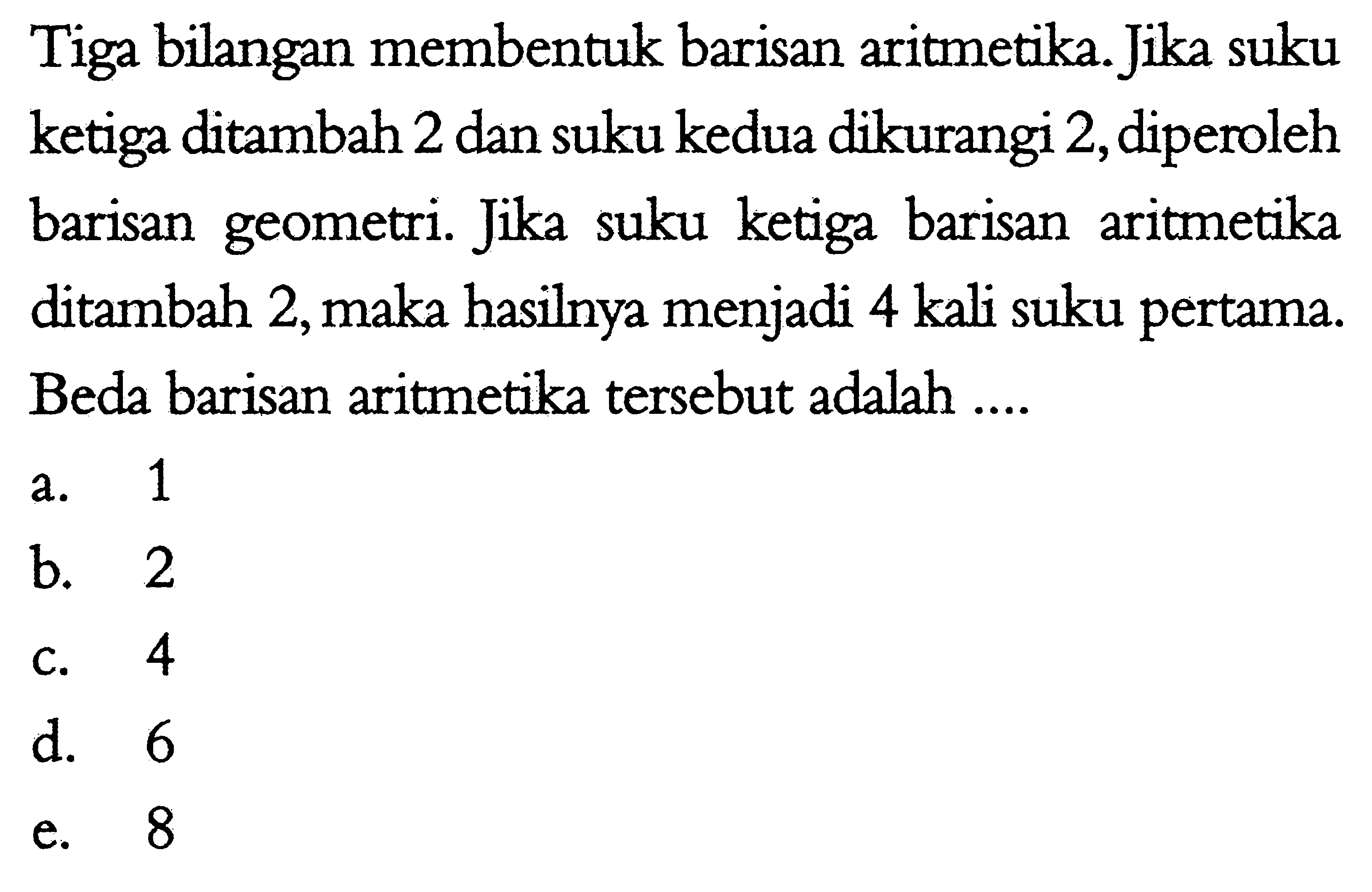 Tiga bilangan membentuk barisan aritmetika. Jika suku ketiga ditambah 2 dan suku kedua dikurangi 2, diperoleh barisan geometri. Jika suku ketiga barisan aritmetika ditambah 2, maka hasilnya menjadi 4 kali suku pertama. Beda barisan aritmetika tersebut adalah ....