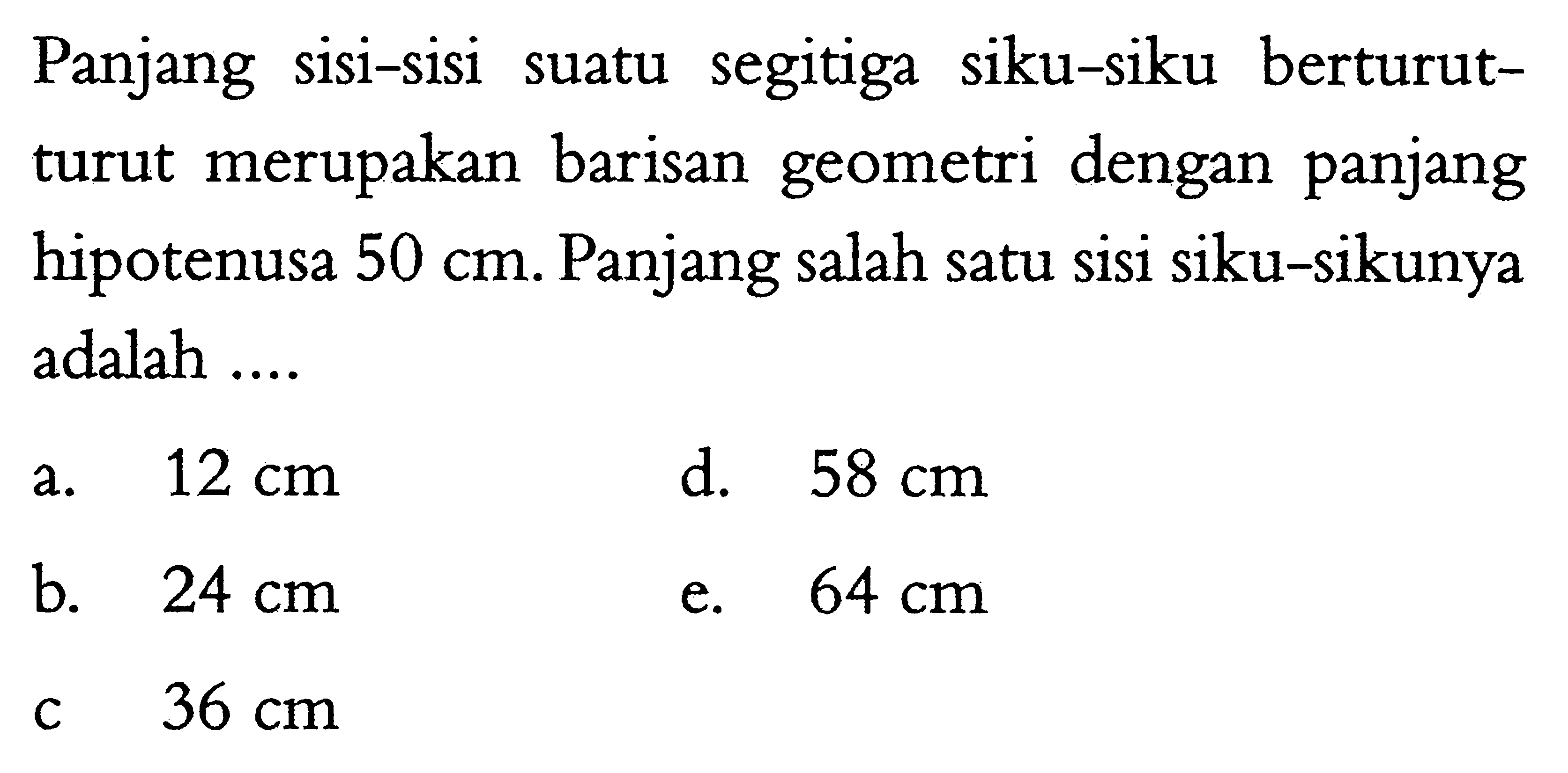 Panjang sisi-sisi suatu segitiga siku-siku berturutturut merupakan barisan geometri dengan panjang hipotenusa  50 cm . Panjang salah satu sisi siku-sikunya adalah ....