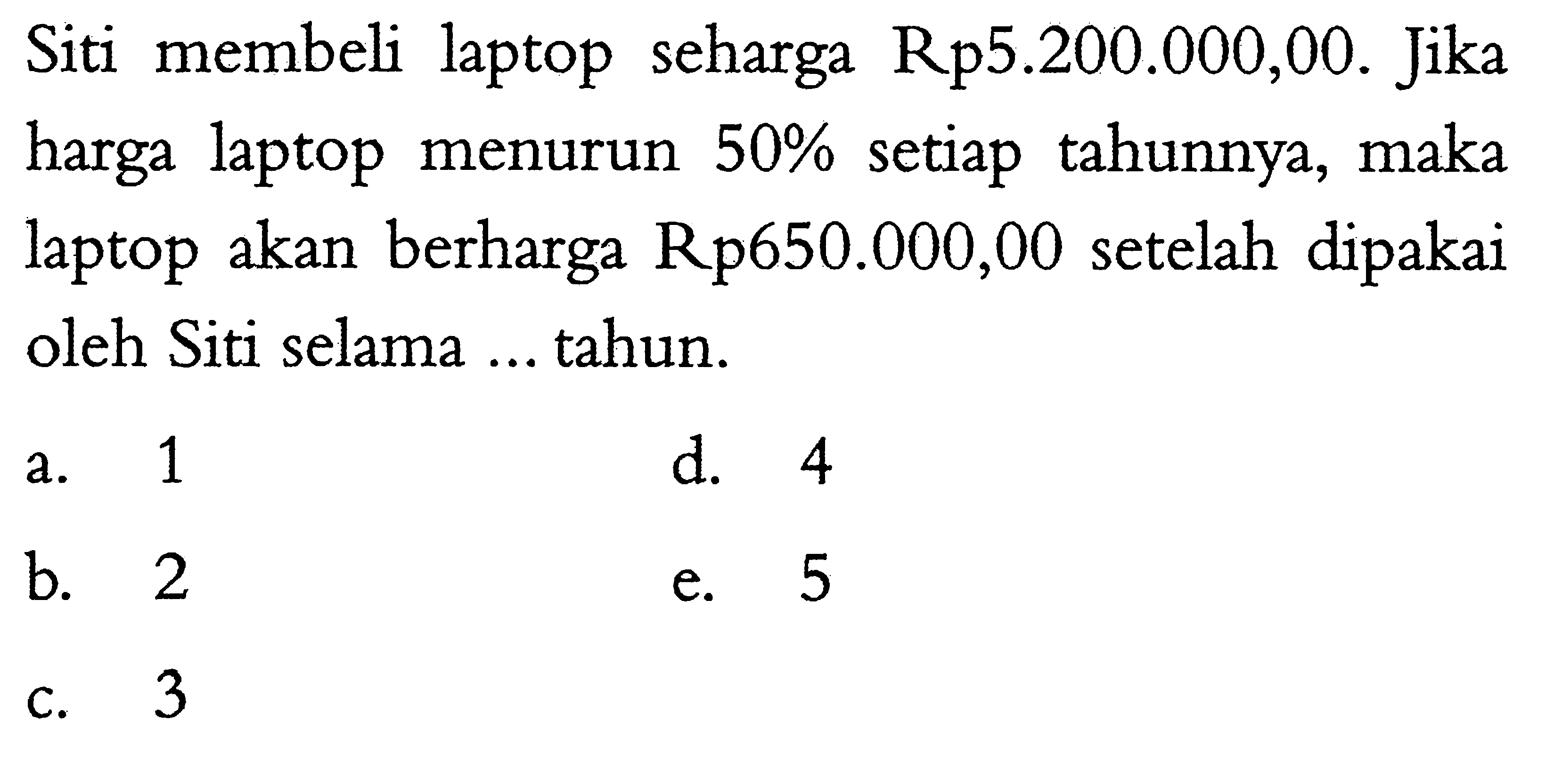 Siti membeli laptop seharga Rp 5.200 .000,00. Jika harga laptop menurun 50 % setiap tahunnya, maka laptop akan berharga Rp650.000,00 setelah dipakai oleh Siti selama ... tahun.