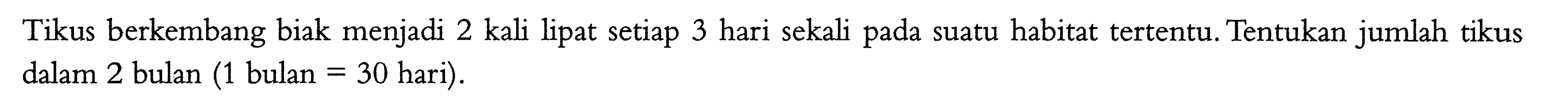 Tikus berkembang biak menjadi 2 kali lipat setiap 3 hari sekali pada suatu habitat tertentu. Tentukan jumlah tikus dalam 2 bulan (1 bulan =30 hari).