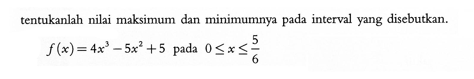 tentukanlah nilai maksimum dan minimumnya pada interval yang disebutkan.f(x)=4 x^3-5x^2+5   pada  0<=x<=5/6