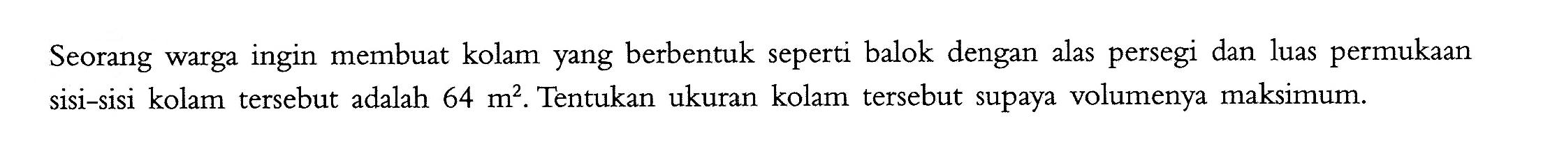 Seorang warga ingin membuat kolam yang berbentuk seperti balok dengan alas persegi dan luas permukaan sisi-sisi kolam tersebut adalah 64 m^2. Tentukan ukuran kolam tersebut supaya volumenya maksimum. 