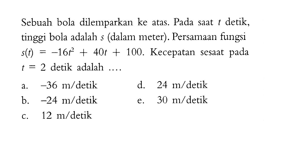 Sebuah bola dilemparkan ke atas. Pada saat t detik, tinggi bola adalah s (dalam meter). Persamaan fungsi s(t)=-16 t^2+40t+100. Kecepatan sesaat pada t=2 detik adalah ....