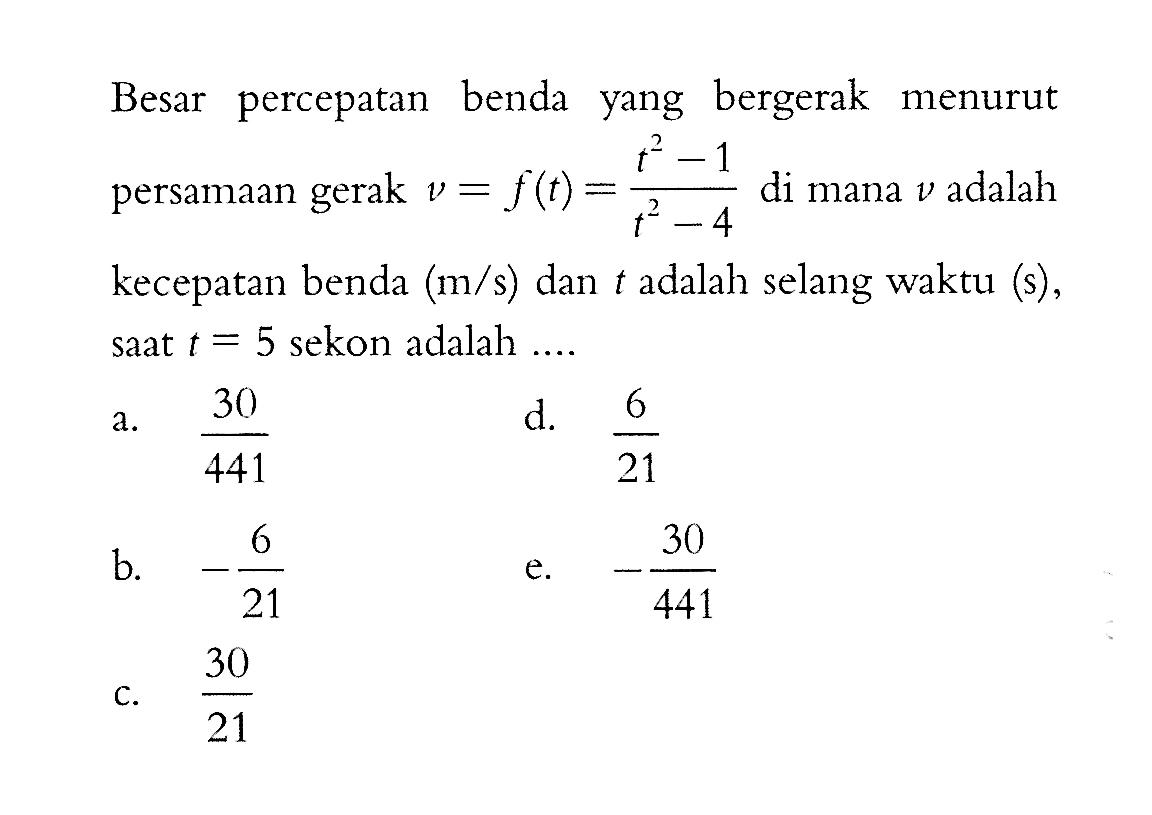 Besar percepatan benda yang bergerak menurut persamaan gerak v=f(t)=(t^2-1)/(t^2-4) di mana v adalah kecepatan benda (m/s) dan t adalah selang waktu (s), saat t=5 sekon adalah .... .