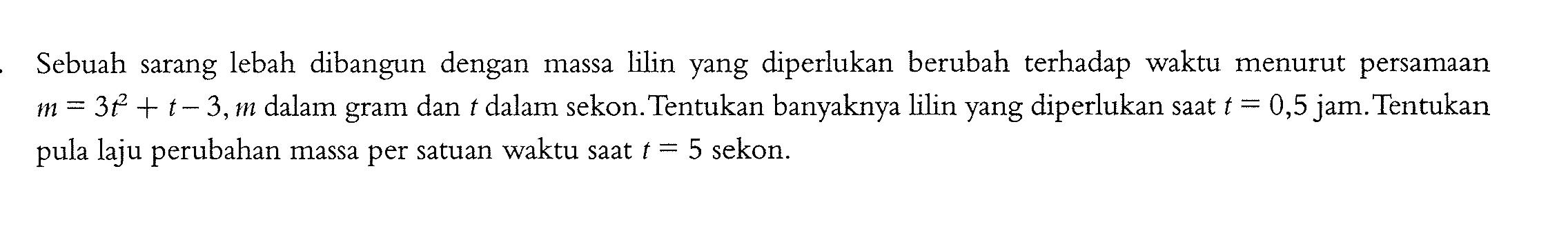 Sebuah sarang lebah dibangun dengan massa lilin yang diperlukan berubah terhadap waktu menurut persamaan  m=3t^2 + t - 3, m  dalam gram dan  t  dalam sekon. Tentukan banyaknya lilin yang diperlukan saat  t=0,5  jam. Tentukan pula laju perubahan massa per satuan waktu saat  t=5  sekon.