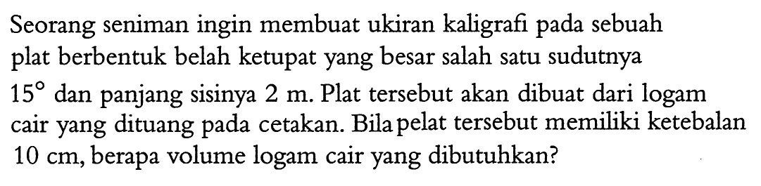 Seorang seniman ingin membuat ukiran kaligrafi pada sebuah plat berbentuk belah ketupat yang besar salah satu sudutnya 15 dan panjang sisinya 2 m. Plat tersebut akan dibuat dari logam cair yang dituang pada cetakan. Bila pelat tersebut memiliki ketebalan 10 cm, berapa volume logam cair yang dibutuhkan?