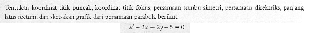 Tentukan koordinat titik puncak, koordinat titik fokus, persamaan sumbu simetri, persamaan direktriks, panjang latus rectum, dan sketsakan grafik dari persamaan parabola berikut. x^2-2x + 2y -5 = 0