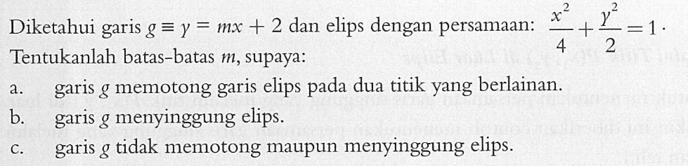 Diketahui garis g ekuivalen y=mx+2 dan elips dengan persamaan: x^2/4+y^2/2=1. Tentukanlah batas-batas m, supaya: a. garis g memotong garis elips pada dua titik yang berlainan. b. garis g menyinggung elips. c. garis g tidak memotong maupun menyinggung elips.