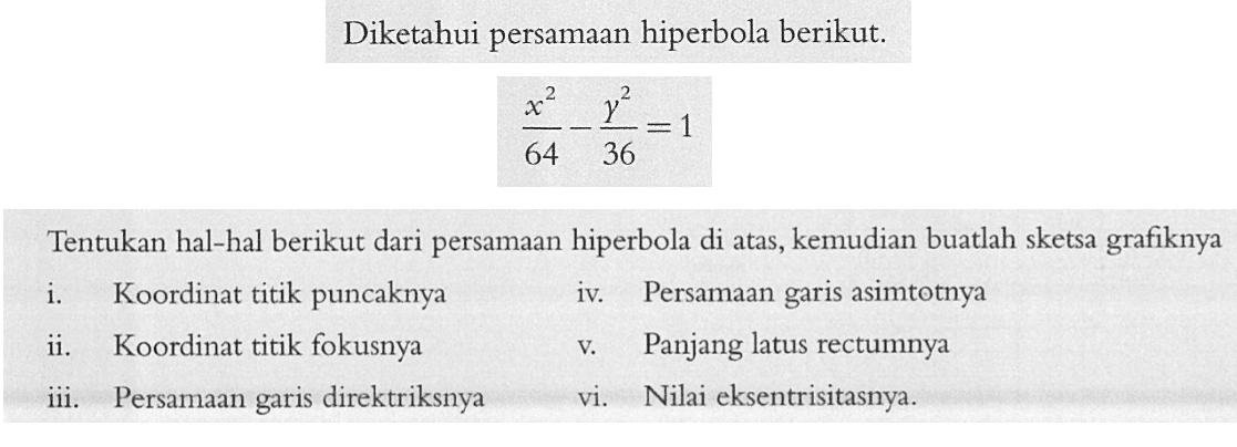 Diketahui persamaan hiperbola berikut. x^2/64-y^2/36=1 Tentukan hal-hal berikut dari persamaan hiperbola di atas, kemudian buatlah sketsa grafiknya i. Koordinat titik puncaknya ii. Koordinat titik fokusnya iii. Persamaan garis direktriknya iv. Persamaan garis asimtotnya v. Panjang latus rectumnya vi. Nilai eksentrisitasnya