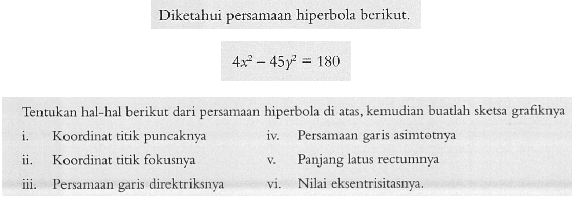 Diketahui persamaan hiperbola berikut. 4x^2-45y^2=180 Tentukan hal-hal berikut dari persamaan hiperbola di atas, kemudian buatlah sketsa grafiknya i. Koordinat titik puncaknya iv. Persamaan garis asimtotnya ii. Koordinat titik fokusnya v. Panjang latus rectumnya iii. Persamaan garis direktriksnya vi. Nilai eksentrisitasnya