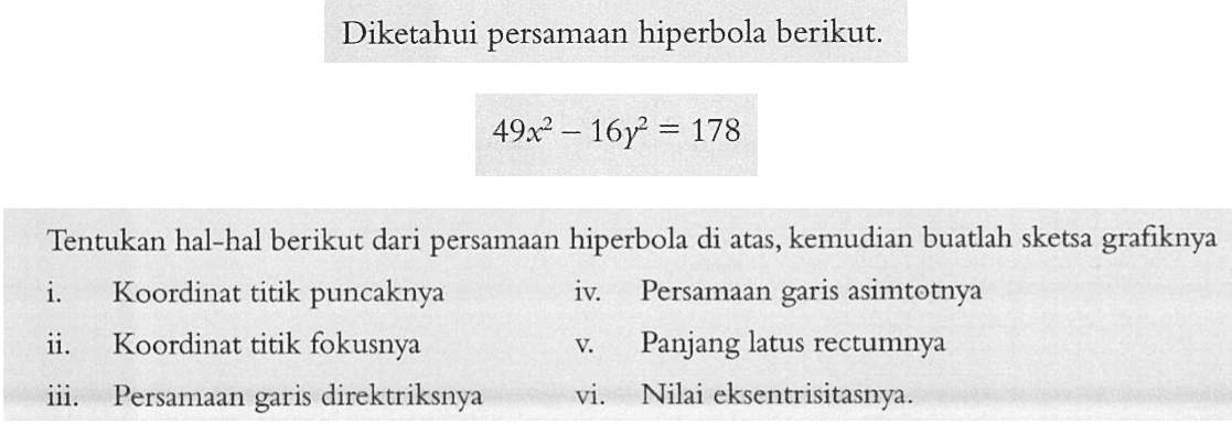 Diketahui persamaan hiperbola berikut. 49x^2-16y^2=178 Tentukan hal-hal berikut dari persamaan hiperbola di atas, kemudian buatlah sketsa grafiknya i. Koordinat titik puncaknya ii. Koordinat titik fokusnya iii. Persamaan garis direktriksnya iv. Persamaan garis asimtotnya v. Panjang latus rectumnya vi. Nilai eksentriditasnya.