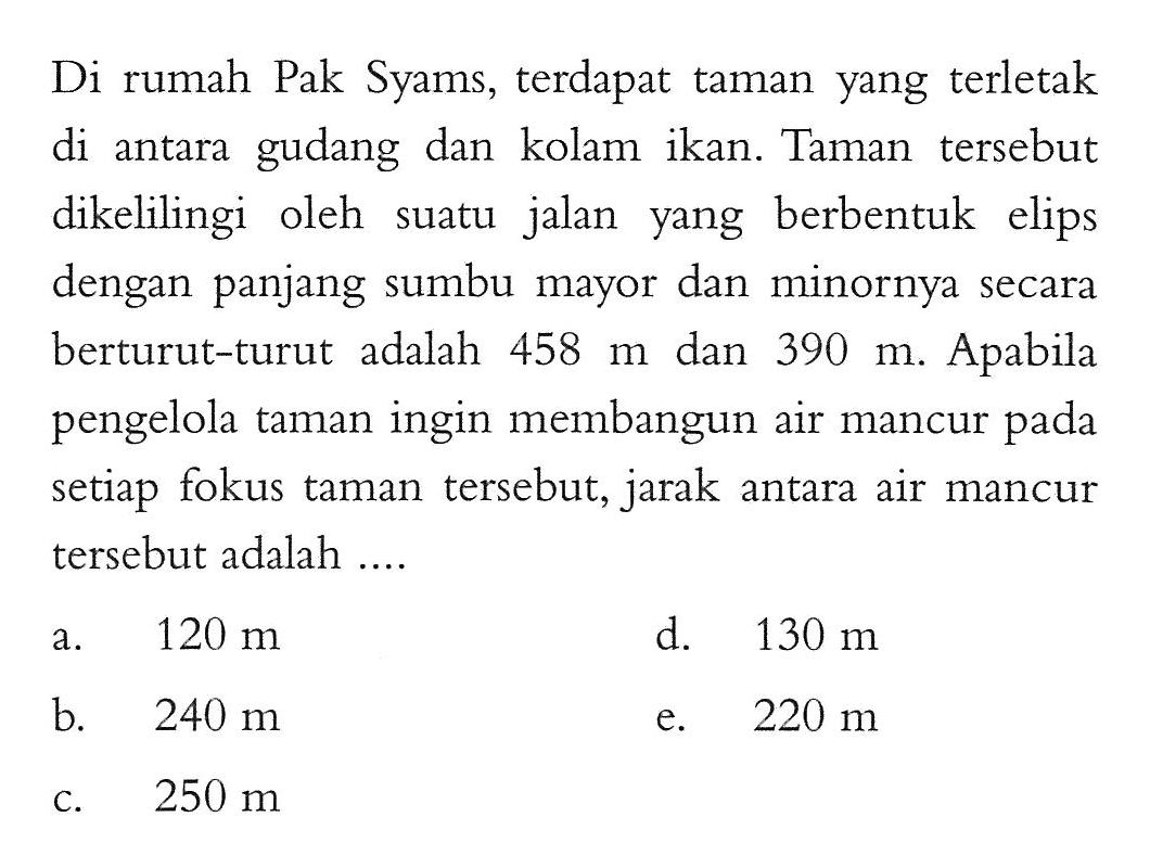 Di rumah Pak Syams, terdapat taman yang terletak di antara gudang dan kolam ikan. Taman tersebut dikelilingi oleh jalan berbentuk elips suatu yang dengan panjang sumbu mayor dan minornya secara berturut-turut adalah 458 dan 390 Apabila m. Apabila pengelola taman ingin membangun air mancur pada setiap fokus taman tersebut, jarak antara air mancur tersebut adalah