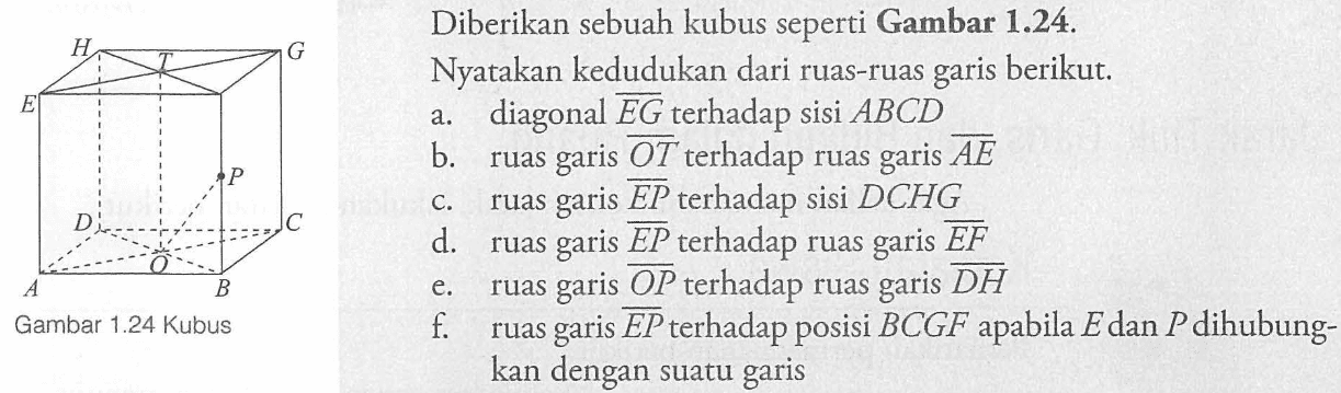 H G T E P D C O A B Gambar 1.24 Kubus Diberikan sebuah kubus seperti Gambar 1.24. Nyatakan kedudukan dari ruas-ruas garis berikut. a. diagonal vektor EG terhadap sisi ABCD b. ruas garis vektor OT terhadap ruas garis vektor AE c. ruas garis vektor EP terhadap sisi DCHG d. ruas garis vektor EP terhadap ruas garis vektor EF e. ruas garis vektor OP terhadap ruas garis vektor DH f. ruas garis vektor EP terhadap posisi BCGF apabila E dan P dihubung- kan dengan suatu garis