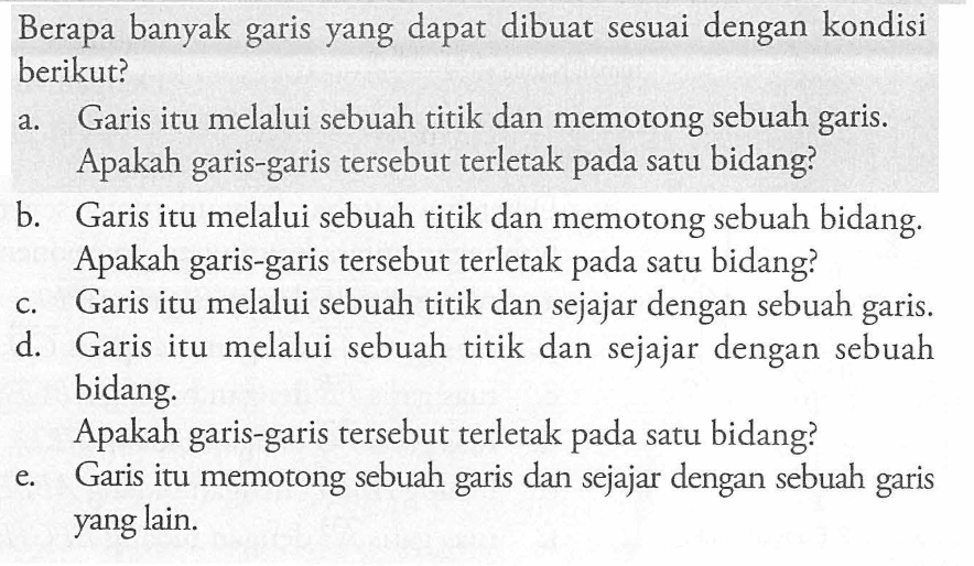 Berapa banyak dapat dibuat sesuai dengan kondisi garis yang berikut? a. Garis itu melalui sebuah titik dan memotong sebuah garis. Apakah garis-garis tersebut terletak pada satu bidang? b. Garis itu melalui sebuah titik dan memotong sebuah bidang. Apakah garis-garis tersebut terletak pada satu bidang? c. Garis itu melalui sebuah titik dan sejajar dengan sebuah garis. d. Garis itu melalui sebuah titik dan sejajar dengan sebuah bidang. Apakah garis-garis tersebut terletak pada satu bidang? e. Garis itu memotong sebuah garis dan sejajar dengan garis sebuah garis yang lain. 