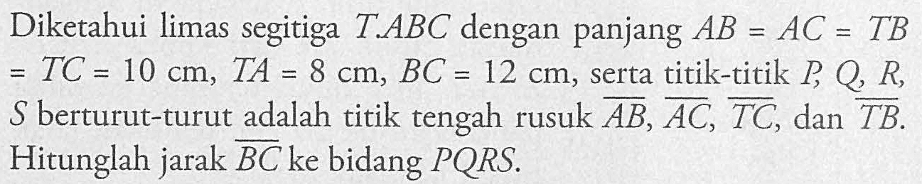 Diketahui limas segitiga T ABC dengan panjang AB = AC = TB = TC = 10 cm, TA = 8 cm; BC = 12 cm, serta titik-titik P, Q, R, S berturut-turut adalah titik tengah rusuk AB, AC, TC, dan TB Hitunglah jarak BC ke bidang PQRS.