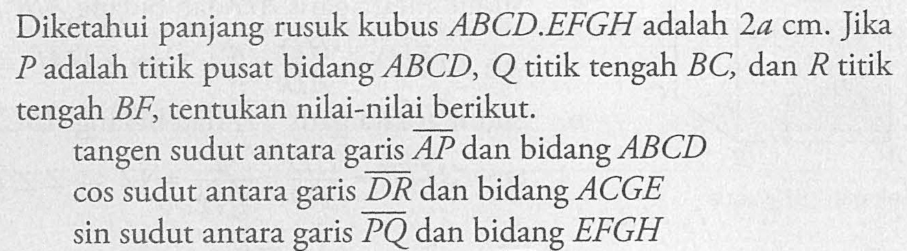 Diketahui panjang rusuk kubus ABCD.EFGH adalah 2a cm. Jika P adalah titik pusat bidang ABCD, Q titik tengah BC, dan R titik tengah BF, tentukan nilai-nilai berikut. tangen sudut antara AP dan bidang ABCD. cos sudut antara garis DR dan bidang ACGE. sin sudut antara garis PQ dan bidang EFGH.