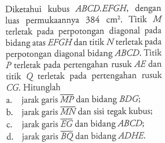 Diketahui kubus ABCD.EFGH, dengan luas permukaannya 384 cm^2. Titik M terletak pada perpotongan diagonal pada bidang atas EFGH dan titik N terletak pada perpotongan diagonal bidang ABCD. Titik P terletak pertengahan rusuk AE dan titik Q terletak pada pertengahan rusuk CG. Hitunglah a. jarak garis MP dan bidang BDG; b. jarak garis MN dan sisi tegak kubus; c. jarak garis EG dan bidang ABCD; d. jarak garis BQ dan bidang ADHE