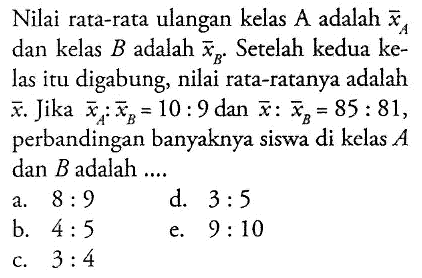 Nilai rata-rata ulangan kelas A adalah xa dan kelas B adalah xb. Setelah kedua ke-las itu digabung, nilai rata-ratanya adalah x. Jika xa.xb = 10 : 9 dan x: xb = 85 : 81, perbandingan banyaknya siswa di kelas A dan B adalah