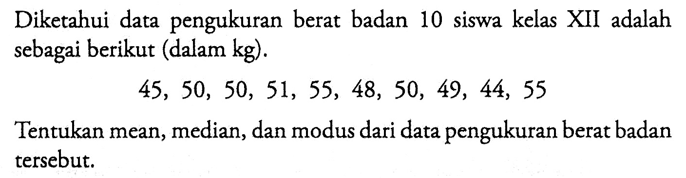 Diketahui data pengukuran berat badan 10 siswa kelas XII adalah sebagai berikut (dalam kg). 45, 50, 50, 51, 55, 48, 50, 49, 44, 55 Tentukan mean, median, dan modus dari data pengukuran berat badan tersebut.