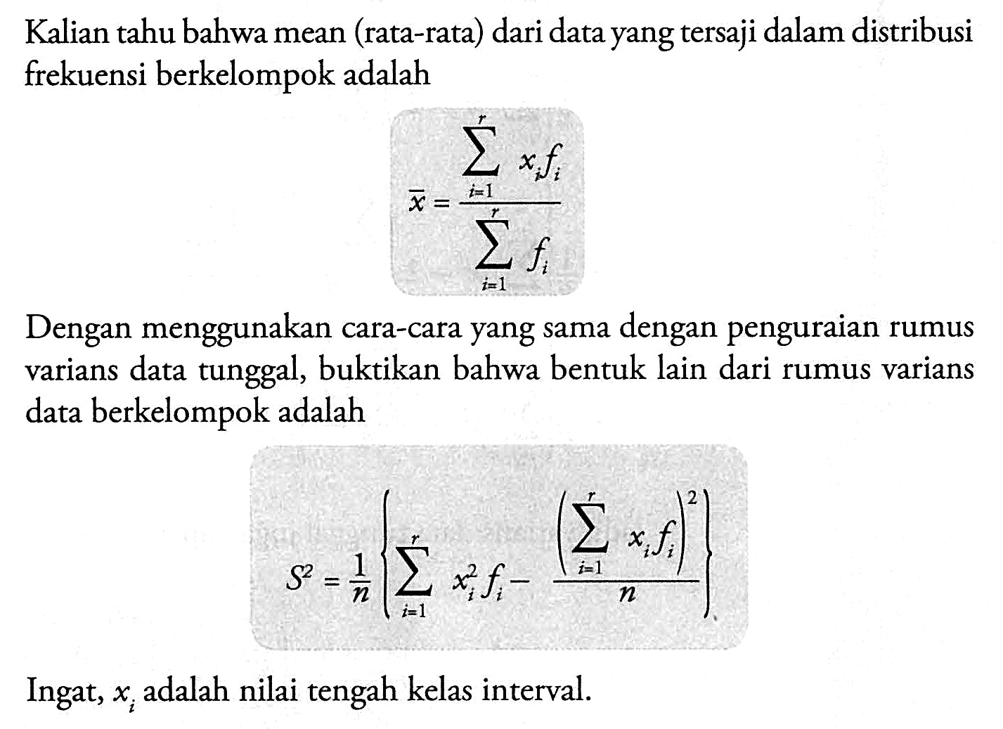 Kalian tahu bahwa mean (rata-rata) dari data yang tersaji dalam distribusi frekuensi berkelompok adalah x=(sigma i=1 r xi fi)/(sigma i=1 r fi) Dengan menggunakan cara-cara yang sama dengan penguraian rumus varians data tunggal, buktikan bahwa bentuk lain dari rumus varians data berkelompok adalah S^2=1/n{sigma i=1 r (xi)^2 fi-(sigma i=1 r xi fi)^2/n} Ingat, xi adalah nilai tengah kelas interval.