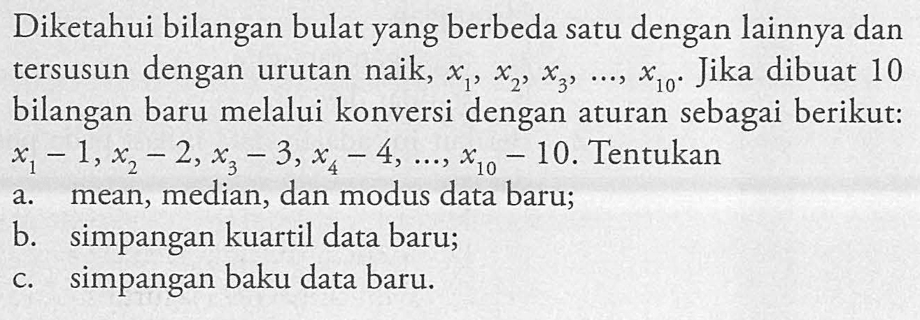 Diketahui bilangan bulat yang berbeda satu dengan lainnya dan tersusun dengan urutan naik, x1, x2, x3, ..., x10. Jika dibuat bilangan baru melalui konversi dengan aturan sebagai berikut: x1-1, x2-2, x3-3, x4-4, ..., x10-10. Tentukan a. mean, median, dan modus data baru; b. simpangan kuartil data baru; c. simpangan baku data baru.