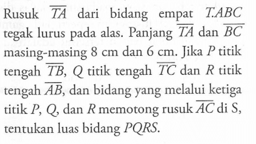 Rusuk TA dari bidang empat T.ABC tegak lurus pada alas. Panjang TA dan BC masing-masing 8 cm dan 6 cm. Jika P titik tengah TB, Q titik tengah TC dan R titik tengah AB, dan bidang yang melalui ketiga titik P, Q, dan R memotong rusuk AC di S, tentukan luas bidang PQRS.