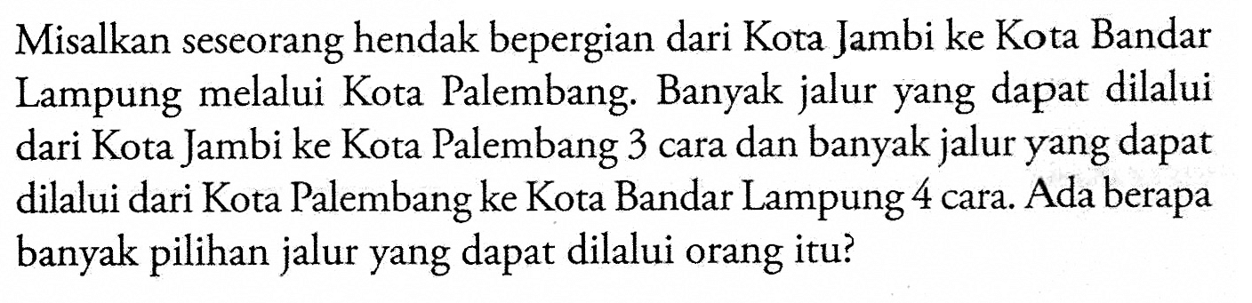 Misalkan seseorang hendak bepergian dari Kota Jambi ke Kota Bandar Lampung melalui Kota Palembang. Banyak jalur yang dapat dilalui dari Kota Jambi ke Kota Palembang 3 cara dan banyak jalur yang dapat dilalui dari Kota Palembang ke Kota Bandar Lampung 4 cara. Ada berapa banyak pilihan jalur yang dapat dilalui orang itu?