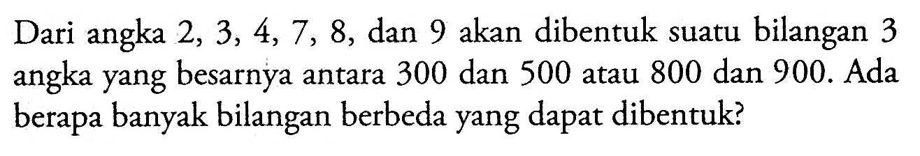 Dari angka 2, 3, 4, 7, 8, dan 9 akan dibentuk suatu bilangan 3 angka yang besarnya antara 300 dan 500 atau 800 dan 900 . Ada berapa banyak bilangan berbeda yang dapat dibentuk?