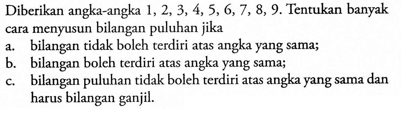 Diberikan angka-angka  1,2,3,4,5,6,7,8,9 . Tentukan banyak cara menyusun bilangan puluhan jikaa. bilangan tidak boleh terdiri atas angka yang sama;b. bilangan boleh terdiri atas angka yang sama;c. bilangan puluhan tidak boleh terdiri atas angka yang sama dan harus bilangan ganjil.