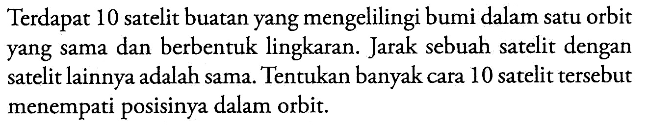 Terdapat 10 satelit buatan yang mengelilingi bumi dalam satu orbit yang sama dan berbentuk lingkaran. Jarak sebuah satelit dengan satelit lainnya adalah sama. Tentukan banyak cara 10 satelit tersebut menempati posisinya dalam orbit.