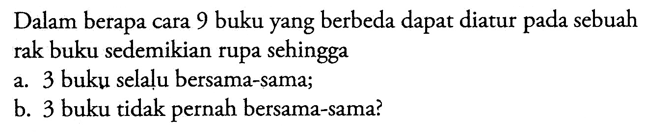 Dalam berapa cara 9 buku yang berbeda dapat diatur pada sebuah rak buku sedemikian rupa sehingga 
a. 3 buku selalu bersama-sama; 
b. 3 buku tidak pernah bersama-sama? 