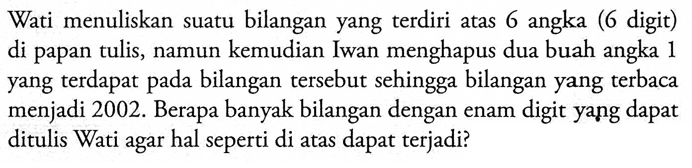 Wati menuliskan suatu bilangan yang terdiri atas 6 angka (6 digit) di papan tulis, namun kemudian Iwan menghapus dua buah angka 1 yang terdapat pada bilangan tersebut sehingga bilangan yang terbaca menjadi 2002. Berapa banyak bilangan dengan enam digit yang dapat ditulis Wati agar hal seperti di atas dapat terjadi?