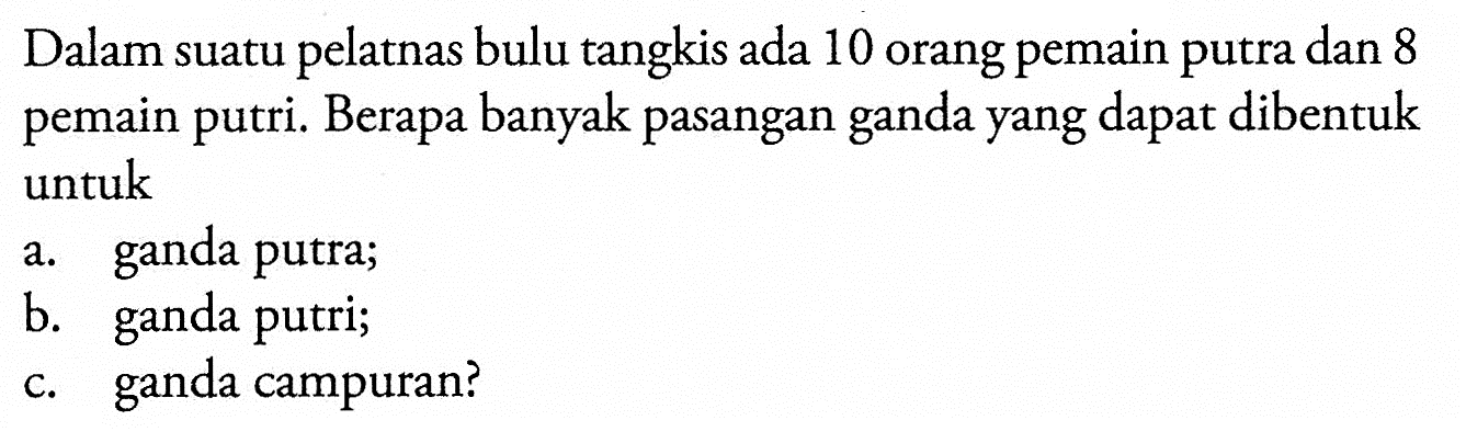 Dalam suatu pelatnas bulu tangkis ada 10 orang pemain putra dan 8 pemain putri. Berapa banyak pasangan ganda yang dapat dibentuk untuk a. ganda putra; b. ganda putri; c. ganda campuran?