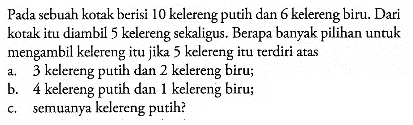 Pada sebuah kotak berisi 10 kelereng putih dan 6 kelereng biru. Dari kotak itu diambil 5 kelereng sekaligus. Berapa banyak pilihan untuk mengambil kelereng itu jika 5 kelereng itu terdiri atasa. 3 kelereng putih dan 2 kelereng biru;b. 4 kelereng putih dan 1 kelereng biru;c. semuanya kelereng putih?