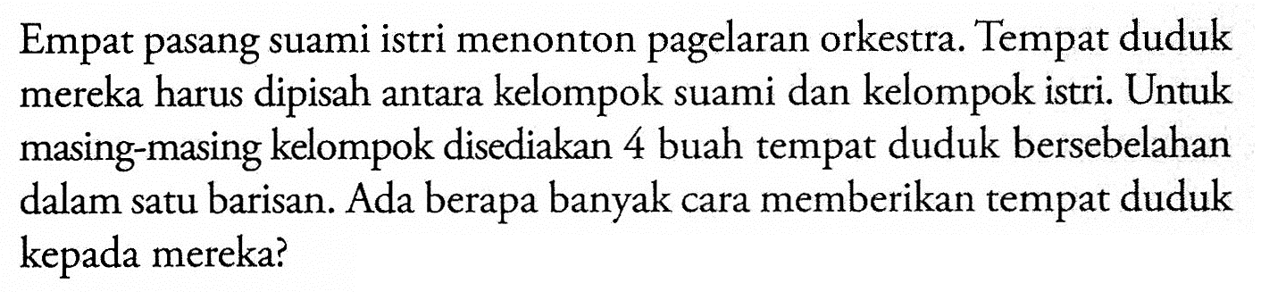 Empat pasang suami istri menonton pagelaran orkestra. Tempat duduk mereka harus dipisah antara kelompok suami dan kelompok istri. Untuk masing-masing kelompok disediakan 4 buah tempat duduk bersebelahan dalam satu barisan. Ada berapa banyak cara memberikan tempat duduk kepada mereka?