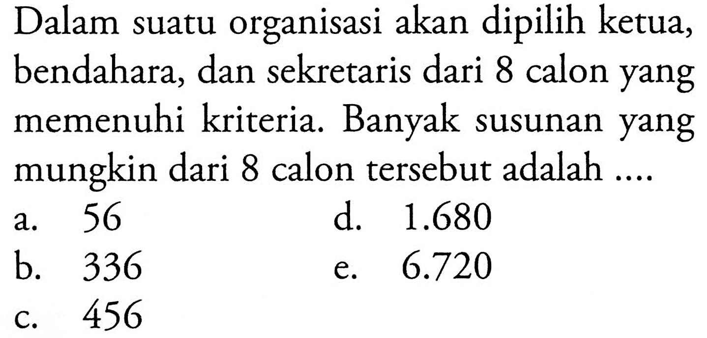 Dalam suatu organisasi akan dipilih ketua, bendahara, dan sekretaris dari 8 calon yang memenuhi kriteria. Banyak susunan yang mungkin dari 8 calon tersebut adalah 