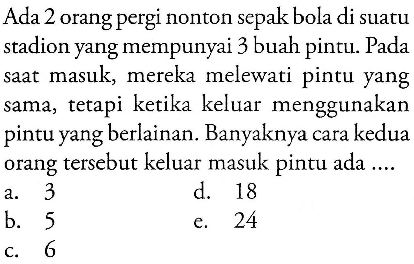 Ada 2 orang pergi nonton sepak bola di suatu stadion yang mempunyai 3 buah pintu. Pada saat masuk, mereka melewati pintu yang sama, tetapi ketika keluar menggunakan pintu yang berlainan. Banyaknya cara kedua orang tersebut keluar masuk pintu ada .... 