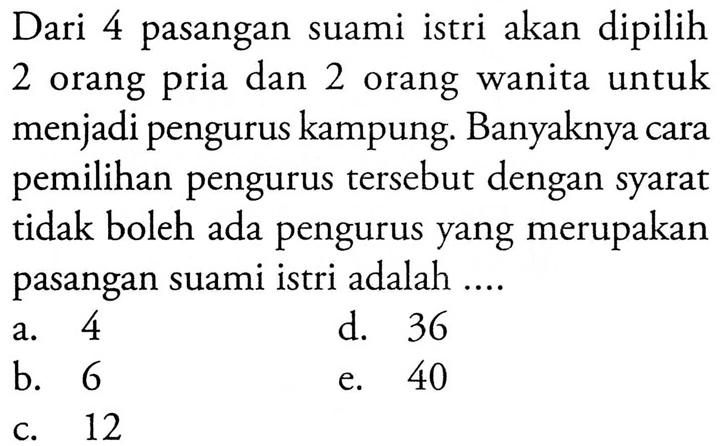Dari 4 pasangan suami istri akan dipilih 2 orang pria dan 2 orang wanita untuk menjadi pengurus kampung. Banyaknya cara pemilihan pengurus tersebut dengan syarat tidak boleh ada pengurus yang merupakan pasangan suami istri adalah ....