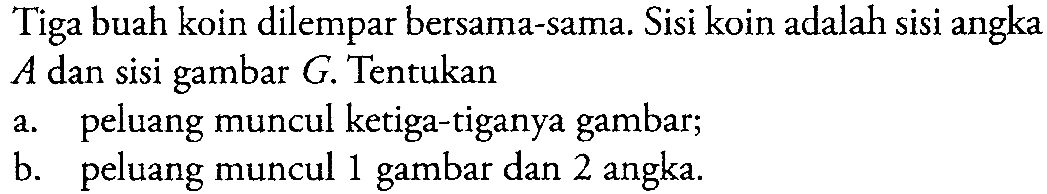 Tiga buah koin dilempar bersama-sama. Sisi koin adalah sisi angka A  dan sisi gambar  G . Tentukana. peluang muncul ketiga-tiganya gambar;b. peluang muncul 1 gambar dan 2 angka.