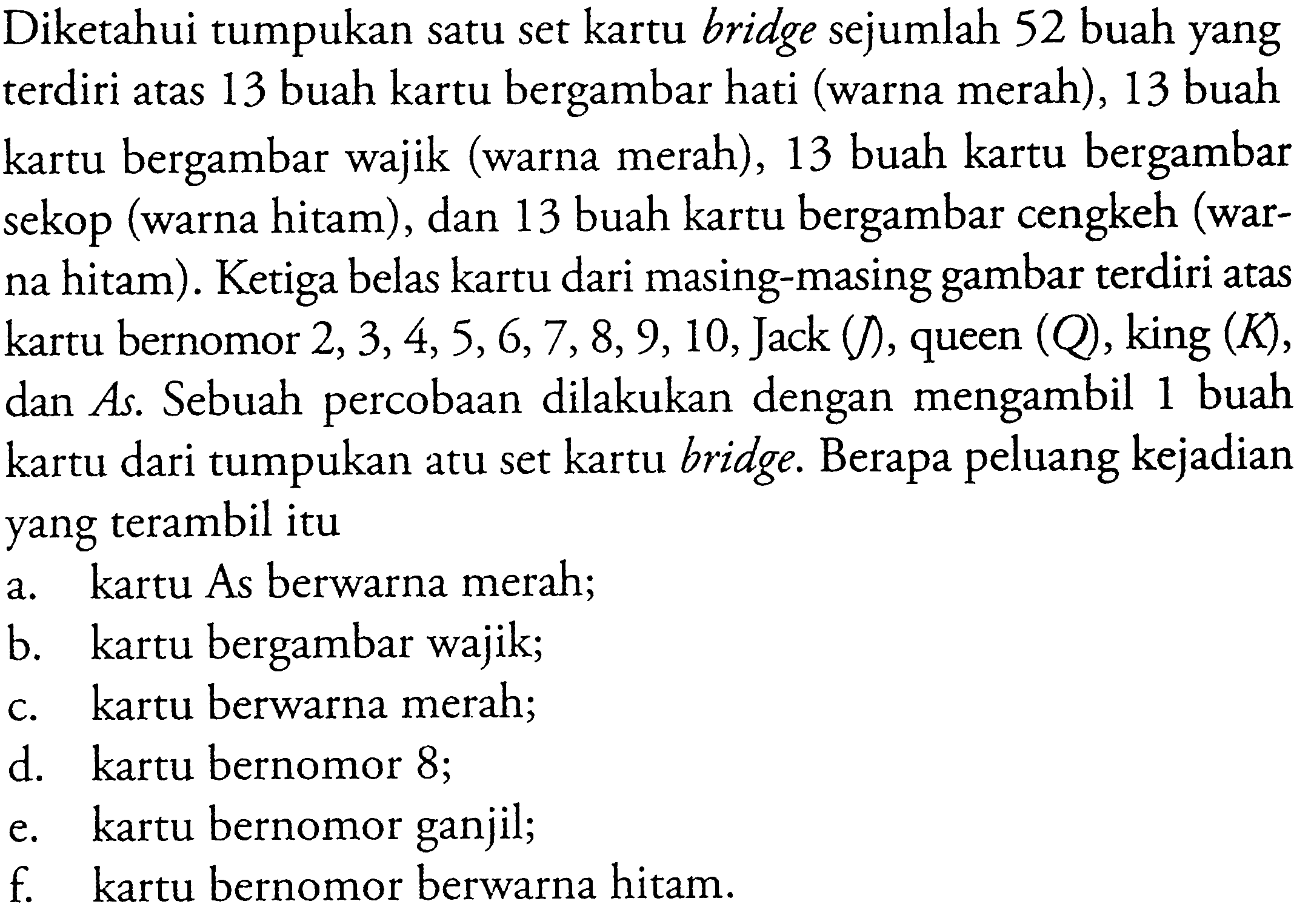 Diketahui tumpukan satu set kartu bridge sejumlah 52 buah yang terdiri atas 13 buah kartu bergambar hati (warna merah),13 buah kartu bergambar wajik (warna merah),13 buah kartu bergambar sekop (warna hitam),dan 13 buah kartu bergambar cengkeh (warna hitam).Ketiga belas kartu dari masing-masing gambar terdiri atas kartu bernomor 2,3,4,5,6,7,8,9,10,Jack (J),queen (Q),king  (K),dan As.Sebuah percobaan dilakukan dengan mengambil 1 buah kartu dari tumpukan atu set kartu bridge.Berapa peluang kejadian yang terambil itua.kartu As berwarna merah;
b.kartu bergambar wajik;
c.kartu berwarna merah;
d.kartu bernomor 8 ;
e.kartu bernomor ganjil;
f. kartu bernomor berwarna hitam.