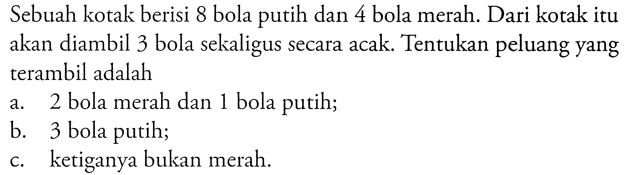 Sebuah kotak berisi 8 bola putih dan 4 bola merah. Dari kotak itu akan diambil 3 bola sekaligus secara acak. Tentukan peluang yang terambil adalaha. 2 bola merah dan 1 bola putih;b. 3 bola putih;c. ketiganya bukan merah.