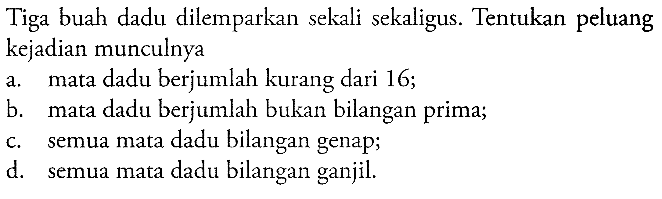 Tiga buah dadu dilemparkan sekali sekaligus. Tentukan peluang kejadian munculnya a. mata dadu berjumlah kurang dari 16; b. mata dadu berjumlah bukan bilangan prima; c. semua mata dadu bilangan genap; d. semua mata dadu bilangan ganjil.