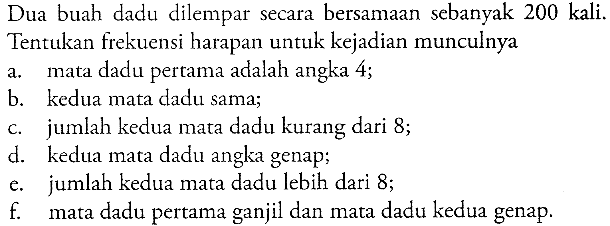Dua buah dadu dilempar secara bersamaan sebanyak 200 kali.Tentukan frekuensi harapan untuk kejadian munculnyaa. mata dadu pertama adalah angka 4;b. kedua mata dadu sama;c. jumlah kedua mata dadu kurang dari 8;d. kedua mata dadu angka genap;e. jumlah kedua mata dadu lebih dari 8;f. mata dadu pertama ganjil dan mata dadu kedua genap.