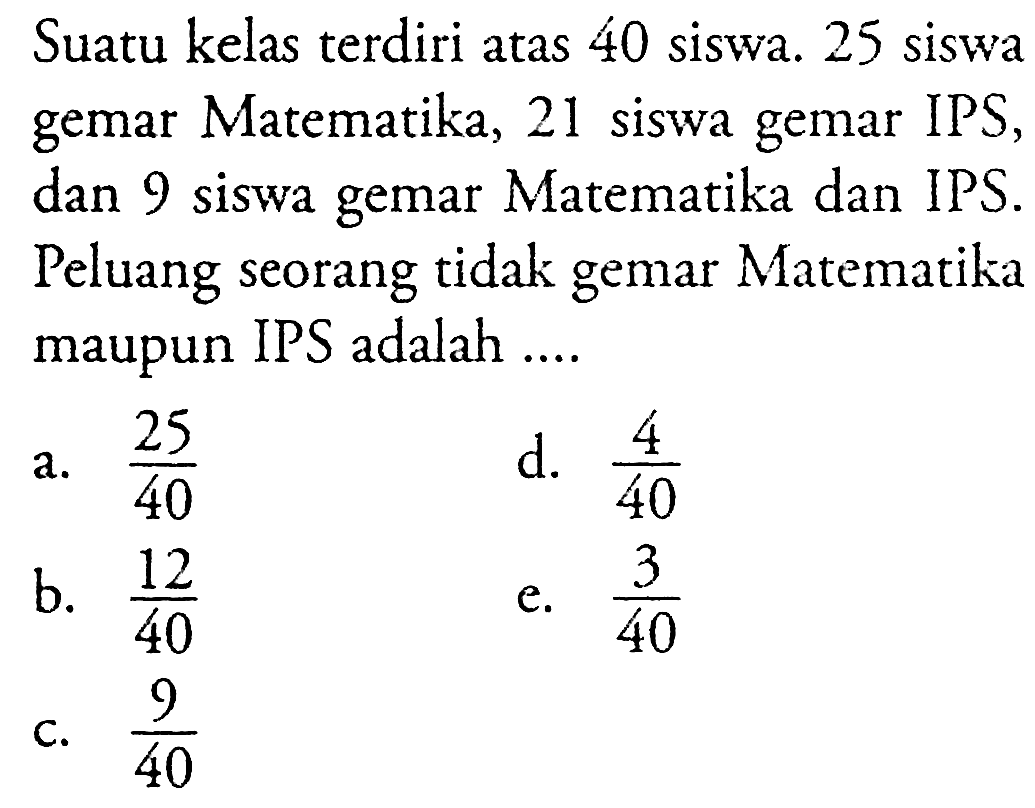 Suatu kelas terdiri atas 40 siswa. 25 siswa gemar Matematika, 21 siswa gemar IPS, dan 9 siswa gemar Matematika dan IPS. Peluang seorang tidak gemar Matematika maupun IPS adalah ....