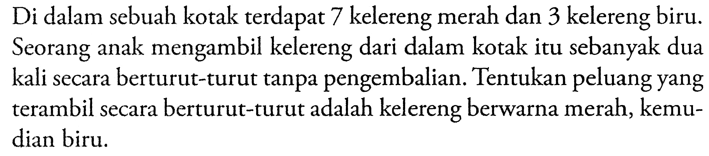 Di dalam sebuah kotak terdapat 7 kelereng merah dan 3 kelereng biru. Seorang anak mengambil kelereng dari dalam kotak itu sebanyak dua kali secara berturut-turut tanpa pengembalian. Tentukan peluang yang terambil secara berturut-turut adalah kelereng berwarna merah, kemudian biru.