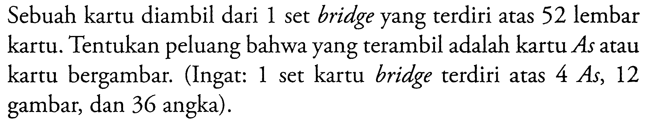 Sebuah kartu diambil dari 1 set bridge yang terdiri atas 52 lembar kartu. Tentukan peluang bahwa yang terambil adalah kartu As atau kartu bergambar. (Ingat: 1 set kartu bridge terdiri atas 4 As, 12 gambar, dan 36 angka).