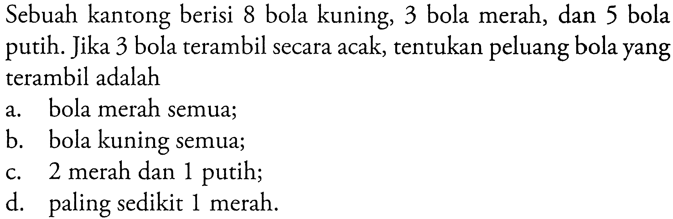 Sebuah kantong berisi 8 bola kuning, 3 bola merah, dan 5 bola putih. Jika 3 bola terambil secara acak, tentukan peluang bola yang terambil adalaha. bola merah semua;b. bola kuning semua;c. 2 merah dan 1 putih;d. paling sedikit 1 merah.