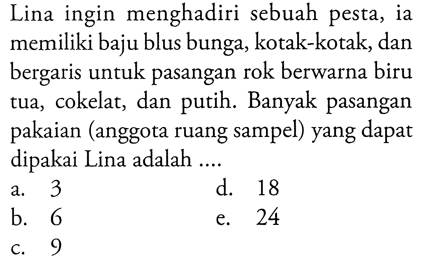 Lina ingin menghadiri sebuah pesta, ia memiliki baju blus bunga, kotak-kotak, dan bergaris untuk pasangan rok berwarna biru tua, cokelat, dan putih. Banyak pasangan pakaian (anggota ruang sampel) yang dapat dipakai Lina adalah .... 