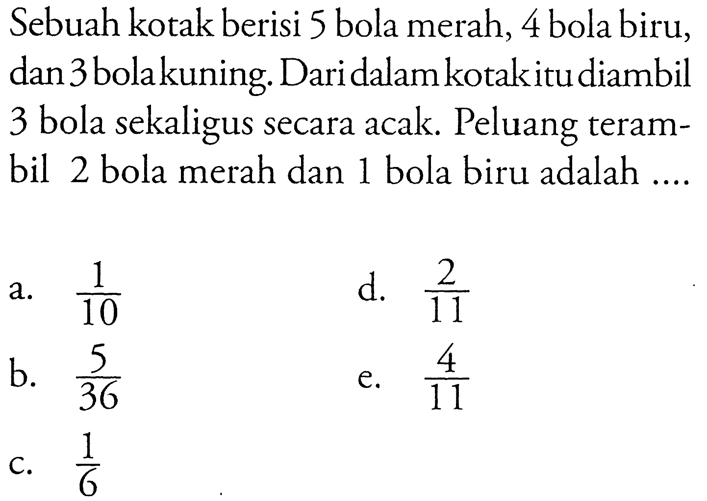 Sebuah kotak berisi 5 bola merah, 4 bola biru, dan 3 bolakuning. Dari dalam kotakitu diambil 3 bola sekaligus secara acak. Peluang terambil 2 bola merah dan 1 bola biru adalah ....