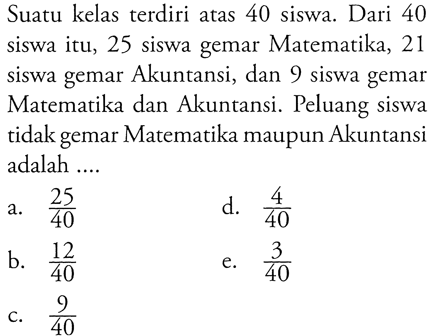 Suatu kelas terdiri atas 40 siswa. Dari 40 siswa itu, 25 siswa gemar Matematika, 21 siswa gemar Akuntansi, dan 9 siswa gemar Matematika dan Akuntansi. Peluang siswa tidak gemar Matematika maupun Akuntansi adalah ....